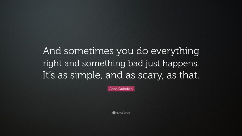 Anna Quindlen Quote: “And sometimes you do everything right and something bad just happens. It’s as simple, and as scary, as that.”