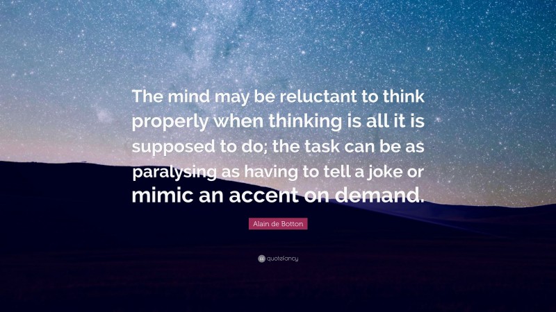 Alain de Botton Quote: “The mind may be reluctant to think properly when thinking is all it is supposed to do; the task can be as paralysing as having to tell a joke or mimic an accent on demand.”