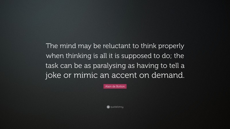 Alain de Botton Quote: “The mind may be reluctant to think properly when thinking is all it is supposed to do; the task can be as paralysing as having to tell a joke or mimic an accent on demand.”