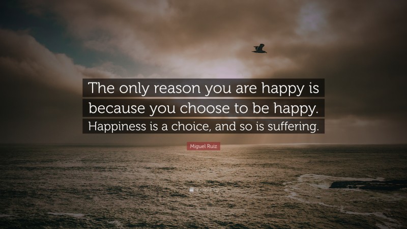 Miguel Ruiz Quote: “The only reason you are happy is because you choose to be happy. Happiness is a choice, and so is suffering.”