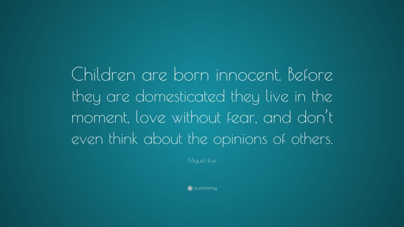 Miguel Ruiz Quote: “Children are born innocent. Before they are domesticated they live in the moment, love without fear, and don’t even think about the opinions of others.”