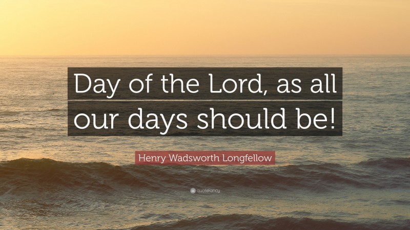 Henry Wadsworth Longfellow Quote: “Day of the Lord, as all our days should be!”