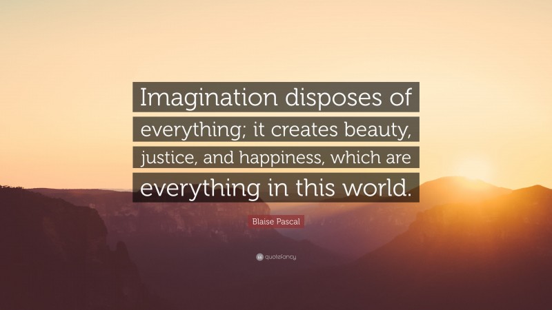 Blaise Pascal Quote: “Imagination disposes of everything; it creates beauty, justice, and happiness, which are everything in this world.”