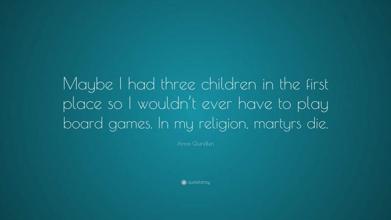 Anna Quindlen Quote: “Maybe I had three children in the first place so I wouldn’t ever have to play board games. In my religion, martyrs die.”