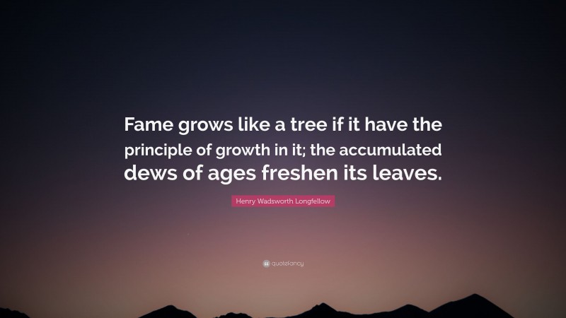 Henry Wadsworth Longfellow Quote: “Fame grows like a tree if it have the principle of growth in it; the accumulated dews of ages freshen its leaves.”