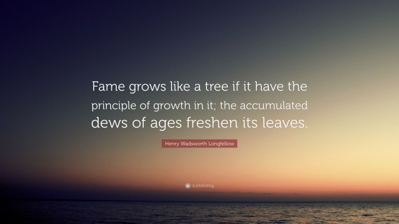 Henry Wadsworth Longfellow Quote: “Fame grows like a tree if it have the principle of growth in it; the accumulated dews of ages freshen its leaves.”