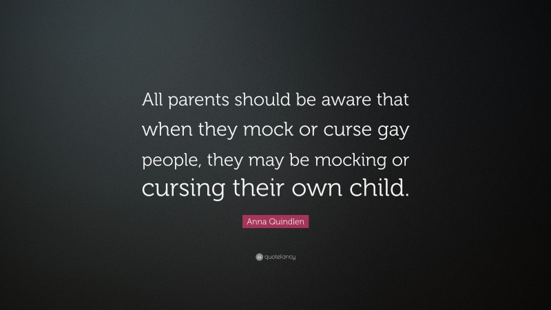 Anna Quindlen Quote: “All parents should be aware that when they mock or curse gay people, they may be mocking or cursing their own child.”