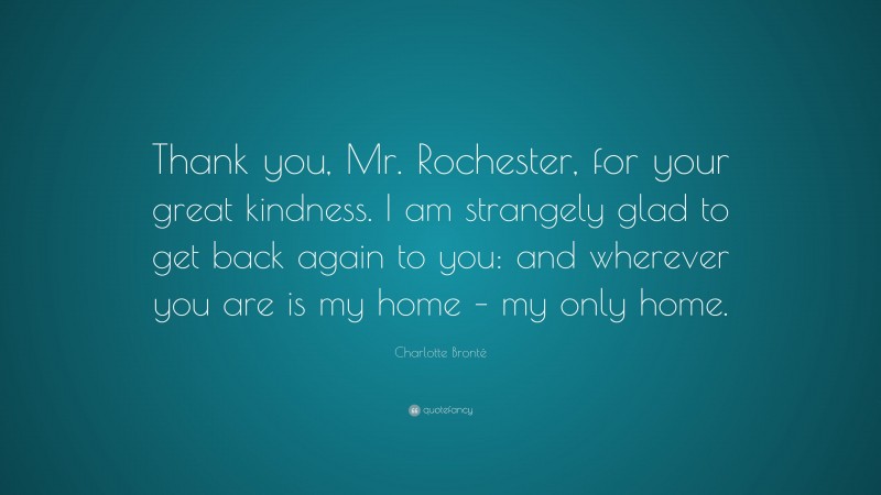 Charlotte Brontë Quote: “Thank you, Mr. Rochester, for your great kindness. I am strangely glad to get back again to you: and wherever you are is my home – my only home.”