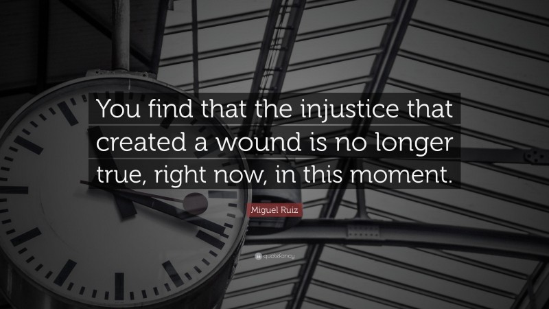 Miguel Ruiz Quote: “You find that the injustice that created a wound is no longer true, right now, in this moment.”