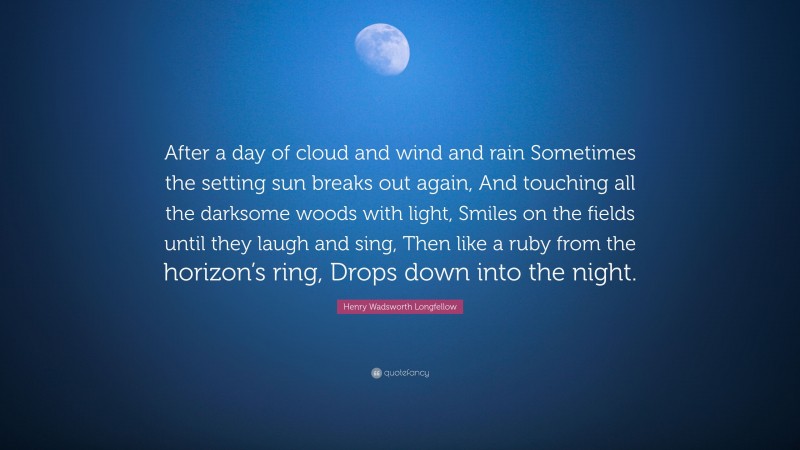 Henry Wadsworth Longfellow Quote: “After a day of cloud and wind and rain Sometimes the setting sun breaks out again, And touching all the darksome woods with light, Smiles on the fields until they laugh and sing, Then like a ruby from the horizon’s ring, Drops down into the night.”