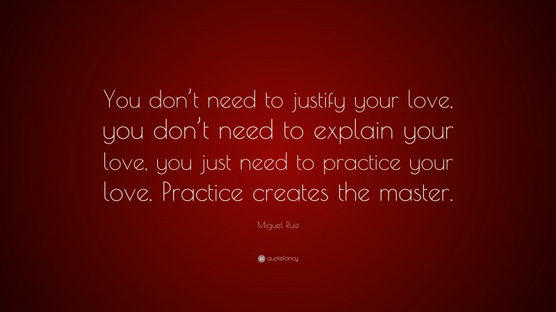 Miguel Ruiz Quote: “You don’t need to justify your love, you don’t need to explain your love, you just need to practice your love. Practice creates the master.”