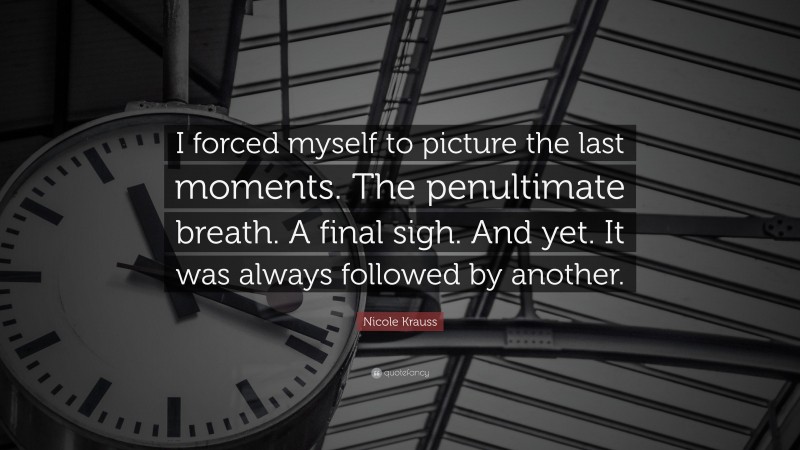 Nicole Krauss Quote: “I forced myself to picture the last moments. The penultimate breath. A final sigh. And yet. It was always followed by another.”