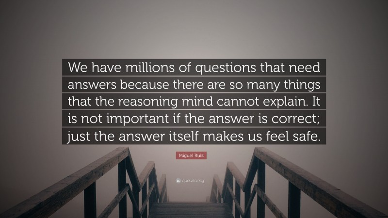 Miguel Ruiz Quote: “We have millions of questions that need answers because there are so many things that the reasoning mind cannot explain. It is not important if the answer is correct; just the answer itself makes us feel safe.”