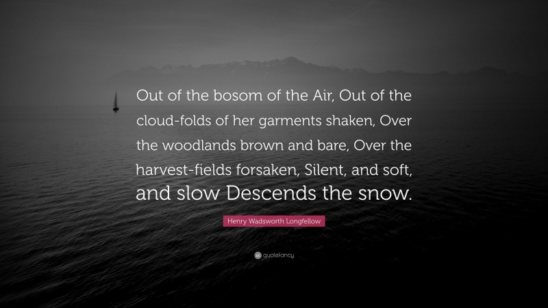 Henry Wadsworth Longfellow Quote: “Out of the bosom of the Air, Out of the cloud-folds of her garments shaken, Over the woodlands brown and bare, Over the harvest-fields forsaken, Silent, and soft, and slow Descends the snow.”