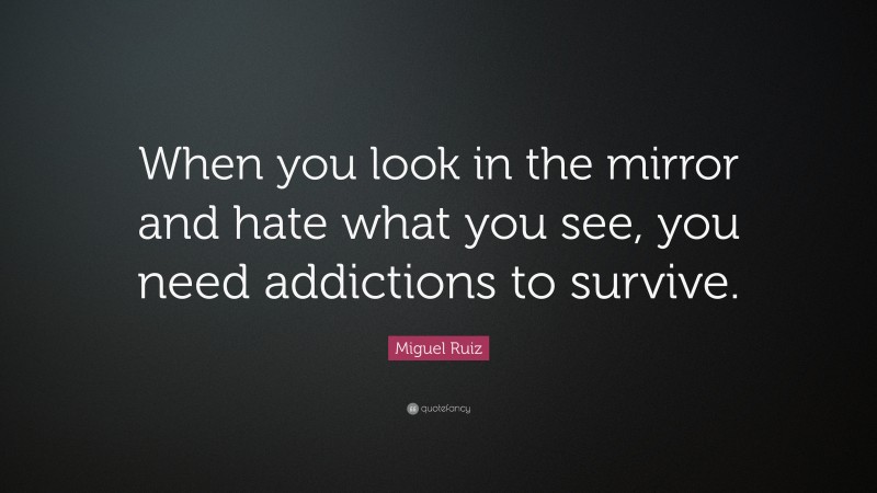 Miguel Ruiz Quote: “When you look in the mirror and hate what you see, you need addictions to survive.”