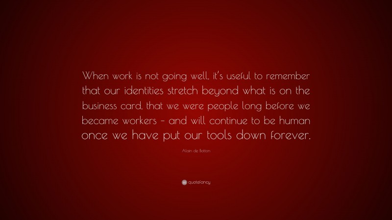 Alain de Botton Quote: “When work is not going well, it’s useful to remember that our identities stretch beyond what is on the business card, that we were people long before we became workers – and will continue to be human once we have put our tools down forever.”