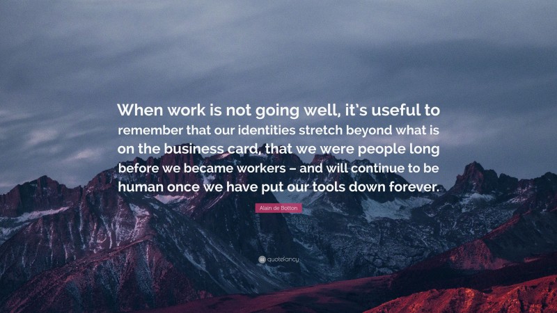 Alain de Botton Quote: “When work is not going well, it’s useful to remember that our identities stretch beyond what is on the business card, that we were people long before we became workers – and will continue to be human once we have put our tools down forever.”