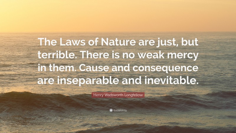 Henry Wadsworth Longfellow Quote: “The Laws of Nature are just, but terrible. There is no weak mercy in them. Cause and consequence are inseparable and inevitable.”
