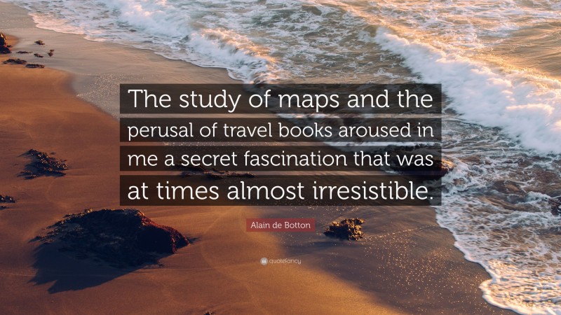 Alain de Botton Quote: “The study of maps and the perusal of travel books aroused in me a secret fascination that was at times almost irresistible.”