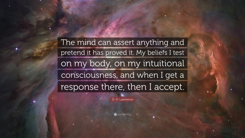 D. H. Lawrence Quote: “The mind can assert anything and pretend it has proved it. My beliefs I test on my body, on my intuitional consciousness, and when I get a response there, then I accept.”