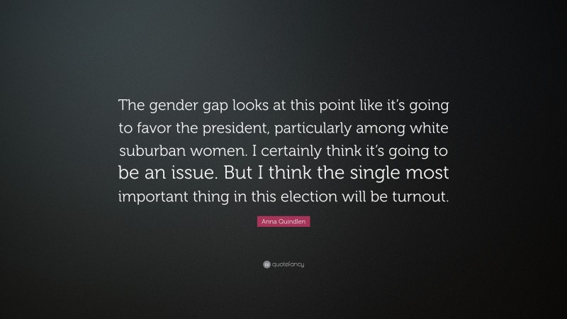 Anna Quindlen Quote: “The gender gap looks at this point like it’s going to favor the president, particularly among white suburban women. I certainly think it’s going to be an issue. But I think the single most important thing in this election will be turnout.”