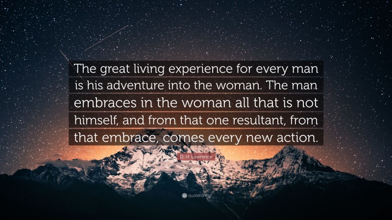 D. H. Lawrence Quote: “The great living experience for every man is his adventure into the woman. The man embraces in the woman all that is not himself, and from that one resultant, from that embrace, comes every new action.”