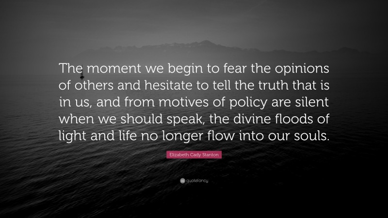 Elizabeth Cady Stanton Quote: “The moment we begin to fear the opinions of others and hesitate to tell the truth that is in us, and from motives of policy are silent when we should speak, the divine floods of light and life no longer flow into our souls.”