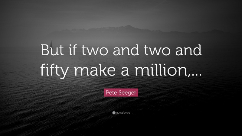 Pete Seeger Quote: “But if two and two and fifty make a million,...”