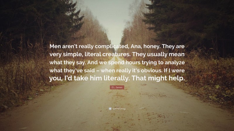 E.L. James Quote: “Men aren’t really complicated, Ana, honey. They are very simple, literal creatures. They usually mean what they say. And we spend hours trying to analyze what they’ve said – when really it’s obvious. If I were you, I’d take him literally. That might help.”