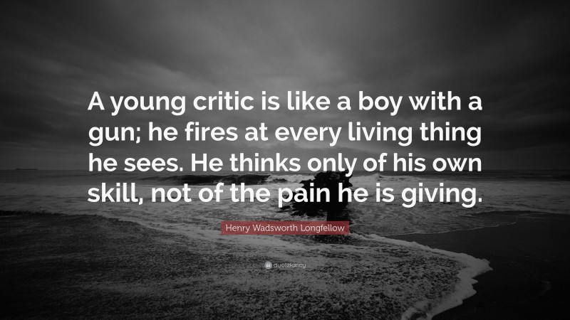 Henry Wadsworth Longfellow Quote: “A young critic is like a boy with a gun; he fires at every living thing he sees. He thinks only of his own skill, not of the pain he is giving.”