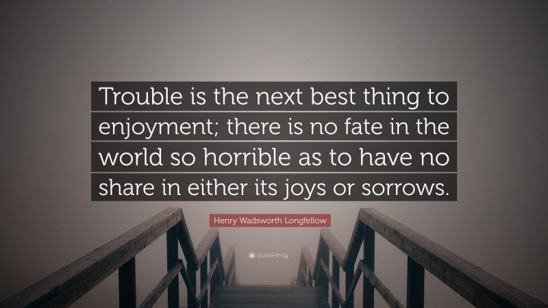 Henry Wadsworth Longfellow Quote: “Trouble is the next best thing to enjoyment; there is no fate in the world so horrible as to have no share in either its joys or sorrows.”