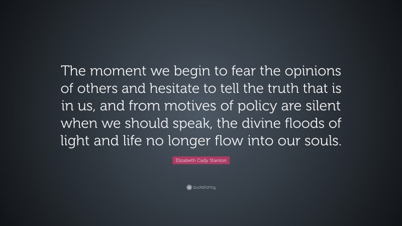 Elizabeth Cady Stanton Quote: “The moment we begin to fear the opinions of others and hesitate to tell the truth that is in us, and from motives of policy are silent when we should speak, the divine floods of light and life no longer flow into our souls.”