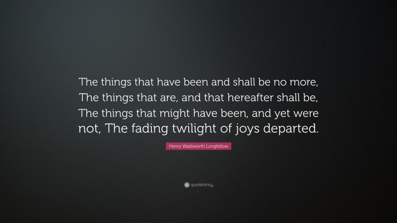 Henry Wadsworth Longfellow Quote: “The things that have been and shall be no more, The things that are, and that hereafter shall be, The things that might have been, and yet were not, The fading twilight of joys departed.”