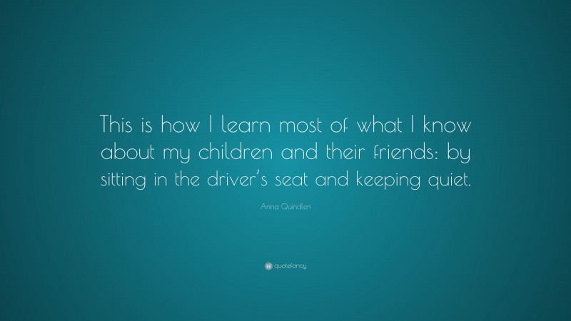 Anna Quindlen Quote: “This is how I learn most of what I know about my children and their friends: by sitting in the driver’s seat and keeping quiet.”
