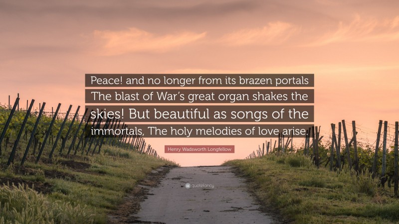 Henry Wadsworth Longfellow Quote: “Peace! and no longer from its brazen portals The blast of War’s great organ shakes the skies! But beautiful as songs of the immortals, The holy melodies of love arise.”