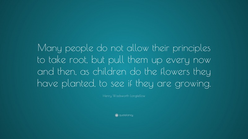 Henry Wadsworth Longfellow Quote: “Many people do not allow their principles to take root, but pull them up every now and then, as children do the flowers they have planted, to see if they are growing.”