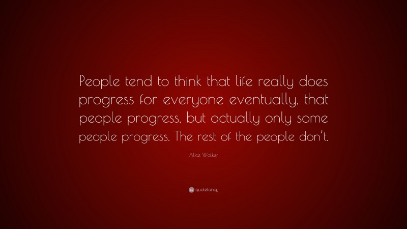 Alice Walker Quote: “People tend to think that life really does progress for everyone eventually, that people progress, but actually only some people progress. The rest of the people don’t.”