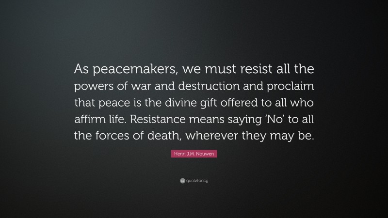 Henri J.M. Nouwen Quote: “As peacemakers, we must resist all the powers of war and destruction and proclaim that peace is the divine gift offered to all who affirm life. Resistance means saying ‘No’ to all the forces of death, wherever they may be.”