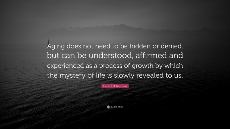 Henri J.M. Nouwen Quote: “Aging does not need to be hidden or denied, but can be understood, affirmed and experienced as a process of growth by which the mystery of life is slowly revealed to us.”