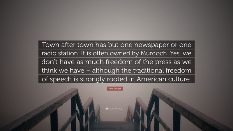 Pete Seeger Quote: “Town after town has but one newspaper or one radio station. It is often owned by Murdoch. Yes, we don’t have as much freedom of the press as we think we have – although the traditional freedom of speech is strongly rooted in American culture.”