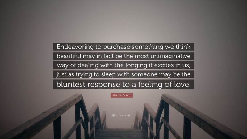 Alain de Botton Quote: “Endeavoring to purchase something we think beautiful may in fact be the most unimaginative way of dealing with the longing it excites in us, just as trying to sleep with someone may be the bluntest response to a feeling of love.”