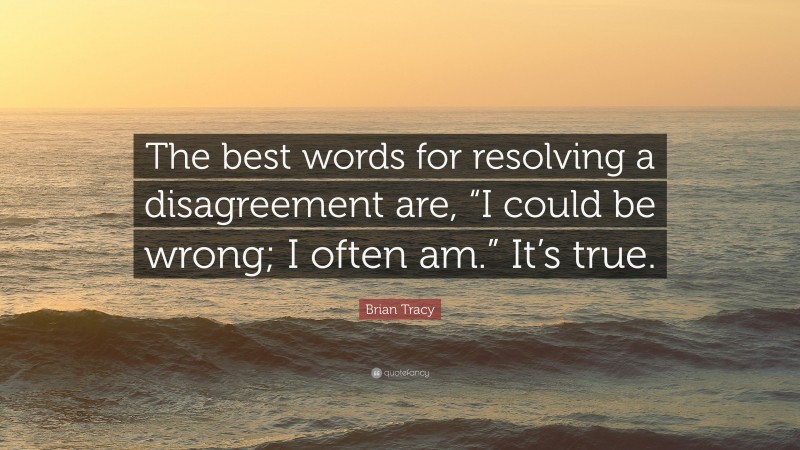 Brian Tracy Quote: “The best words for resolving a disagreement are, “I could be wrong; I often am.” It’s true.”