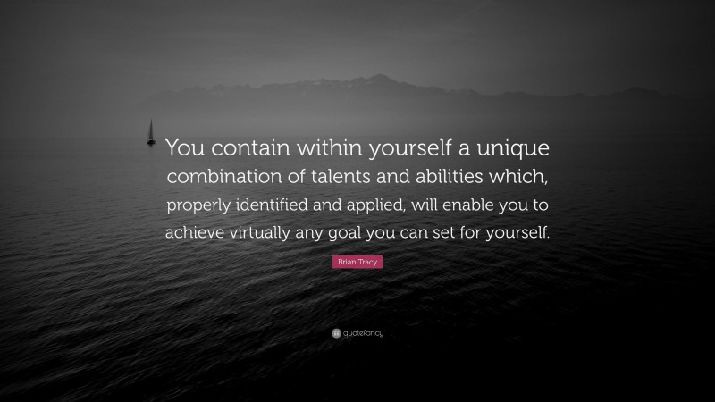 Brian Tracy Quote: “You contain within yourself a unique combination of talents and abilities which, properly identified and applied, will enable you to achieve virtually any goal you can set for yourself.”