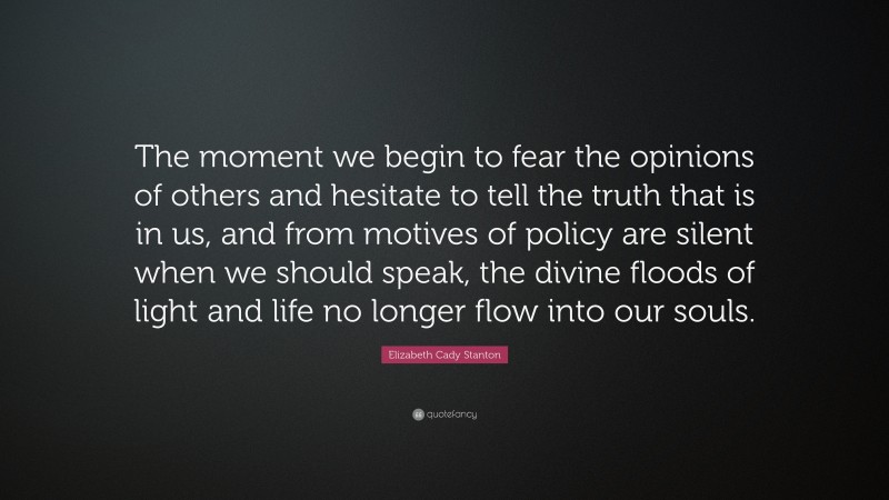 Elizabeth Cady Stanton Quote: “The moment we begin to fear the opinions of others and hesitate to tell the truth that is in us, and from motives of policy are silent when we should speak, the divine floods of light and life no longer flow into our souls.”
