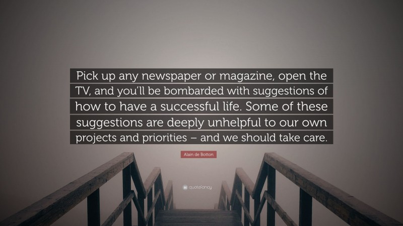 Alain de Botton Quote: “Pick up any newspaper or magazine, open the TV, and you’ll be bombarded with suggestions of how to have a successful life. Some of these suggestions are deeply unhelpful to our own projects and priorities – and we should take care.”