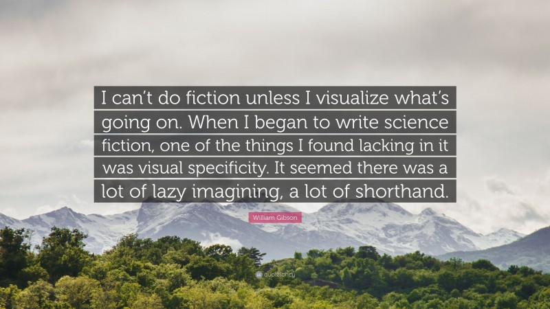 William Gibson Quote: “I can’t do fiction unless I visualize what’s going on. When I began to write science fiction, one of the things I found lacking in it was visual specificity. It seemed there was a lot of lazy imagining, a lot of shorthand.”