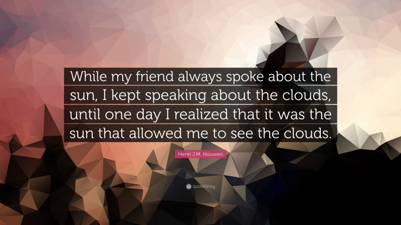 Henri J.M. Nouwen Quote: “While my friend always spoke about the sun, I kept speaking about the clouds, until one day I realized that it was the sun that allowed me to see the clouds.”