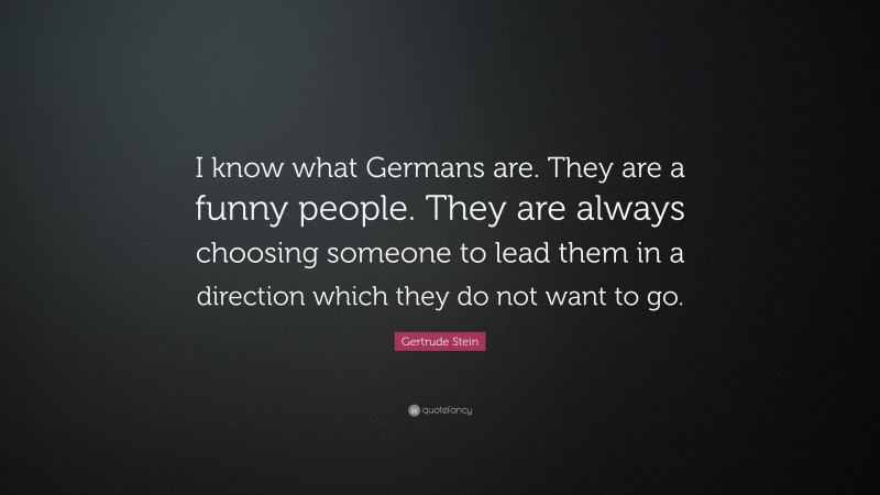 Gertrude Stein Quote: “I know what Germans are. They are a funny people. They are always choosing someone to lead them in a direction which they do not want to go.”