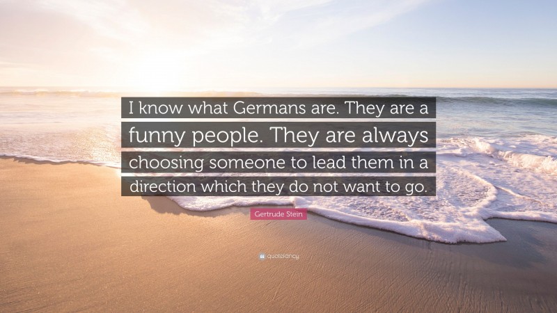 Gertrude Stein Quote: “I know what Germans are. They are a funny people. They are always choosing someone to lead them in a direction which they do not want to go.”