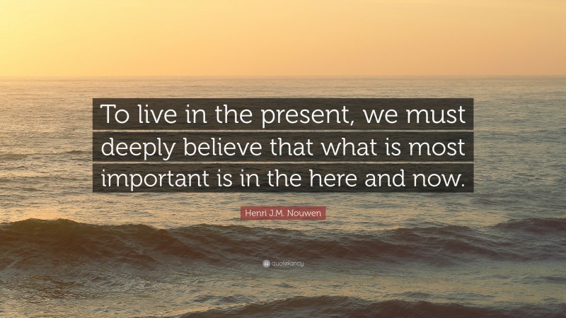 Henri J.M. Nouwen Quote: “To live in the present, we must deeply believe that what is most important is in the here and now.”